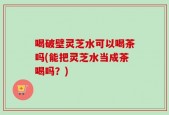 喝破壁灵芝水可以喝茶吗(能把灵芝水当成茶喝吗？)
