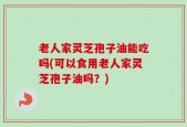 老人家灵芝孢子油能吃吗(可以食用老人家灵芝孢子油吗？)