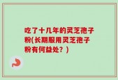 吃了十几年的灵芝孢子粉(长期服用灵芝孢子粉有何益处？)