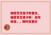 破壁灵芝孢子粉售价_破壁灵芝孢子粉：高效吸收，，限时优惠价