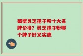 破壁灵芝孢子粉十大名牌价格？灵芝孢子粉哪个牌子好又实惠