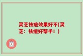 灵芝祛痘效果好不(灵芝：祛痘好帮手！)