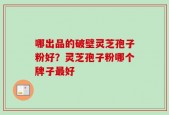 哪出品的破壁灵芝孢子粉好？灵芝孢子粉哪个牌子最好