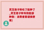 灵芝孢子粉吃了脸肿了_灵芝孢子粉导致脸部肿胀：消费者需谨慎使用)