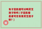 有子宫肌瘤可以喝灵芝孢子粉吗 (子宫肌瘤患者可否食用灵芝孢子粉？)