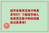 结节食用灵芝孢子粉是否可行？了解结节病人食用灵芝孢子粉的效果及注意事项？