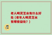 老人喝灵芝水有什么好处 (老年人喝灵芝水有哪些益处？)