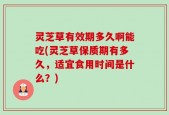 灵芝草有效期多久啊能吃(灵芝草保质期有多久，适宜食用时间是什么？)