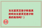 文元堂灵芝孢子粉是真的吗文元堂灵芝孢子粉真的有效吗？)