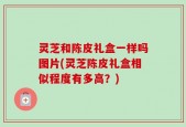 灵芝和陈皮礼盒一样吗图片(灵芝陈皮礼盒相似程度有多高？)
