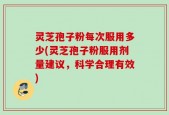 灵芝孢子粉每次服用多少(灵芝孢子粉服用剂量建议，科学合理有效)
