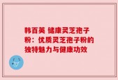韩百英 储康灵芝孢子粉：优质灵芝孢子粉的独特魅力与健康功效