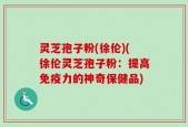 灵芝孢子粉(徐伦)(徐伦灵芝孢子粉：提高免疫力的神奇保健品)