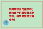 岳阳破壁灵芝孢子粉(岳阳出产的破壁灵芝孢子粉，拥有丰富的营养成分)