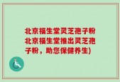 北京福生堂灵芝孢子粉北京福生堂推出灵芝孢子粉，助您保健养生)