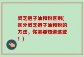 灵芝狍子油和粉区别(区分灵芝狍子油和粉的方法，你需要知道这些！)