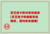 灵芝孢子粉对带状疱疹(灵芝孢子粉缓解带状疱疹，保持身体健康)