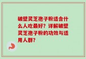 破壁灵芝孢子粉适合什么人吃最好？详解破壁灵芝孢子粉的功效与适用人群？