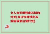 女人每天喝铁皮石斛的好处(每日饮用铁皮石斛能带来这些好处)