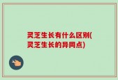 灵芝生长有什么区别(灵芝生长的异同点)