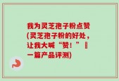 我为灵芝孢子粉点赞 (灵芝孢子粉的好处，让我大喊“赞！”– 一篇产品评测)
