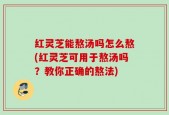红灵芝能熬汤吗怎么熬(红灵芝可用于熬汤吗？教你正确的熬法)