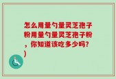 怎么用量勺量灵芝孢子粉用量勺量灵芝孢子粉，你知道该吃多少吗？)
