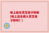 晚上能吃灵芝孢子粉嘛(晚上适合摄入灵芝孢子粉吗？)