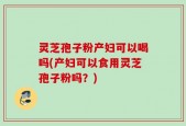 灵芝孢子粉产妇可以喝吗(产妇可以食用灵芝孢子粉吗？)