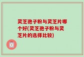 灵芝孢子粉与灵芝片哪个好(灵芝孢子粉与灵芝片的选择比较)