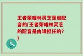 王者荣耀林灵芝是谁配音的(王者荣耀林灵芝的配音是由谁担任的？)