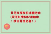 灵芝红枣枸杞冰糖泡水(灵芝红枣枸杞冰糖水：秋日养生必备！)
