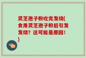灵芝孢子粉吃完发烧(食用灵芝孢子粉后引发发烧？这可能是原因！)