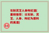 石斛灵芝人参枸杞酒(重磅推荐：以石斛、灵芝、人参、枸杞为原料的美酒)