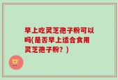 早上吃灵芝孢子粉可以吗(是否早上适合食用灵芝孢子粉？)