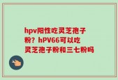 hpv阳性吃灵芝孢子粉？hPV66可以吃灵芝孢子粉和三七粉吗