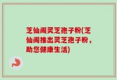 芝仙阁灵芝孢子粉(芝仙阁推出灵芝孢子粉，助您健康生活)
