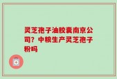 灵芝孢子油胶囊南京公司？中粮生产灵芝孢子粉吗