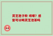 灵芝孢子粉 咳嗽？感冒可以喝灵芝泡茶吗