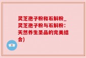 灵芝孢子粉和石斛粉_灵芝孢子粉与石斛粉：天然养生圣品的完美结合)