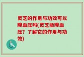 灵芝的作用与功效可以降血压吗(灵芝能降血压？了解它的作用与功效)