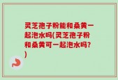 灵芝孢子粉能和桑黄一起泡水吗(灵芝孢子粉和桑黄可一起泡水吗？)