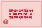 霜降后养生喝灵芝孢子粉_霜降养生秘诀：灵芝孢子粉的神奇功效)