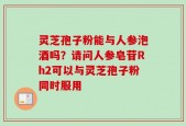 灵芝孢子粉能与人参泡酒吗？请问人参皂苷Rh2可以与灵芝孢子粉同时服用