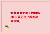 大盘山灵芝孢子粉的作用(山灵芝孢子粉的功效详解)