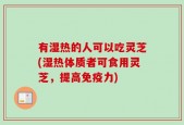 有湿热的人可以吃灵芝(湿热体质者可食用灵芝，提高免疫力)
