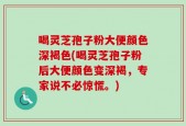 喝灵芝孢子粉大便颜色深褐色(喝灵芝孢子粉后大便颜色变深褐，专家说不必惊慌。)