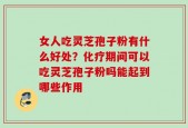 女人吃灵芝孢子粉有什么好处？化疗期间可以吃灵芝孢子粉吗能起到哪些作用