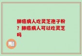 肺癌病人吃灵芝孢子粉？肺癌病人可以吃灵芝吗