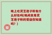 晚上吃灵芝孢子粉有什么好处吗(晚间食用灵芝孢子粉的受益你知道吗？)